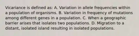 Vicariance is defined as: A. Variation in allele frequencies within a population of organisms. B. Variation in frequency of mutations among different genes in a population. C. When a geographic barrier arises that isolates two populations. D. Migration to a distant, isolated island resulting in isolated populations.