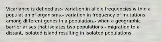 Vicariance is defined as:- variation in allele frequencies within a population of organisms.- variation in frequency of mutations among different genes in a population.- when a geographic barrier arises that isolates two populations.- migration to a distant, isolated island resulting in isolated populations.