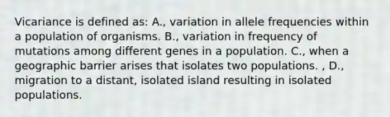 Vicariance is defined as: A., variation in allele frequencies within a population of organisms. B., variation in frequency of mutations among different genes in a population. C., when a geographic barrier arises that isolates two populations. , D., migration to a distant, isolated island resulting in isolated populations.