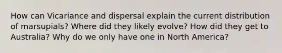 How can Vicariance and dispersal explain the current distribution of marsupials? Where did they likely evolve? How did they get to Australia? Why do we only have one in North America?