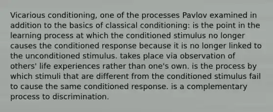 Vicarious conditioning, one of the processes Pavlov examined in addition to the basics of classical conditioning: is the point in the learning process at which the conditioned stimulus no longer causes the conditioned response because it is no longer linked to the unconditioned stimulus. takes place via observation of others' life experiences rather than one's own. is the process by which stimuli that are different from the conditioned stimulus fail to cause the same conditioned response. is a complementary process to discrimination.