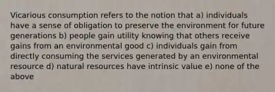 Vicarious consumption refers to the notion that a) individuals have a sense of obligation to preserve the environment for future generations b) people gain utility knowing that others receive gains from an environmental good c) individuals gain from directly consuming the services generated by an environmental resource d) natural resources have intrinsic value e) none of the above