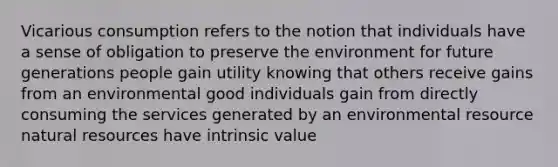 Vicarious consumption refers to the notion that individuals have a sense of obligation to preserve the environment for future generations people gain utility knowing that others receive gains from an environmental good individuals gain from directly consuming the services generated by an environmental resource natural resources have intrinsic value