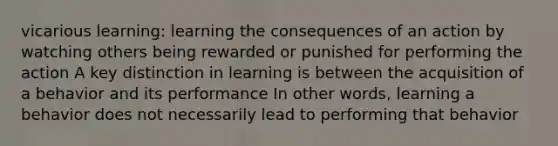 vicarious learning: learning the consequences of an action by watching others being rewarded or punished for performing the action A key distinction in learning is between the acquisition of a behavior and its performance In other words, learning a behavior does not necessarily lead to performing that behavior