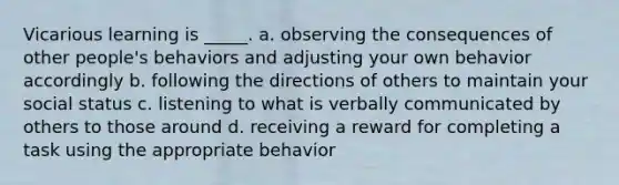 Vicarious learning is _____. a. observing the consequences of other people's behaviors and adjusting your own behavior accordingly b. following the directions of others to maintain your social status c. listening to what is verbally communicated by others to those around d. receiving a reward for completing a task using the appropriate behavior