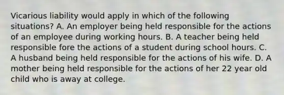 Vicarious liability would apply in which of the following situations? A. An employer being held responsible for the actions of an employee during working hours. B. A teacher being held responsible fore the actions of a student during school hours. C. A husband being held responsible for the actions of his wife. D. A mother being held responsible for the actions of her 22 year old child who is away at college.