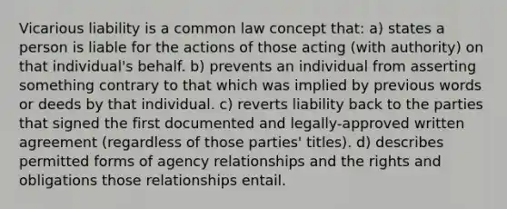 Vicarious liability is a common law concept that: a) states a person is liable for the actions of those acting (with authority) on that individual's behalf. b) prevents an individual from asserting something contrary to that which was implied by previous words or deeds by that individual. c) reverts liability back to the parties that signed the first documented and legally-approved written agreement (regardless of those parties' titles). d) describes permitted forms of agency relationships and the rights and obligations those relationships entail.