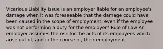 Vicarious Liability Issue Is an employer liable for an employee's damage when it was foreseeable that the damage could have been caused in the scope of employment, even if the employee was not performing a duty for the employer? Rule of Law An employer assumes the risk for the acts of its employees which arise out of, and in the course of, their employment.