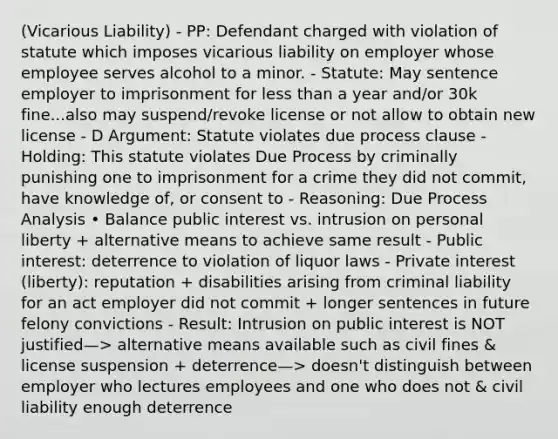 (Vicarious Liability) - PP: Defendant charged with violation of statute which imposes vicarious liability on employer whose employee serves alcohol to a minor. - Statute: May sentence employer to imprisonment for less than a year and/or 30k fine...also may suspend/revoke license or not allow to obtain new license - D Argument: Statute violates due process clause - Holding: This statute violates Due Process by criminally punishing one to imprisonment for a crime they did not commit, have knowledge of, or consent to - Reasoning: Due Process Analysis • Balance public interest vs. intrusion on personal liberty + alternative means to achieve same result - Public interest: deterrence to violation of liquor laws - Private interest (liberty): reputation + disabilities arising from criminal liability for an act employer did not commit + longer sentences in future felony convictions - Result: Intrusion on public interest is NOT justified—> alternative means available such as civil fines & license suspension + deterrence—> doesn't distinguish between employer who lectures employees and one who does not & civil liability enough deterrence