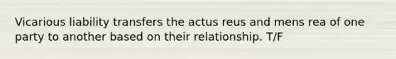 Vicarious liability transfers the actus reus and mens rea of one party to another based on their relationship. T/F