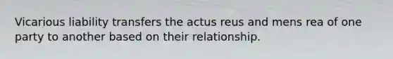 Vicarious liability transfers the actus reus and mens rea of one party to another based on their relationship.