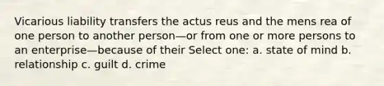 Vicarious liability transfers the actus reus and the mens rea of one person to another person—or from one or more persons to an enterprise—because of their​ Select one: a. state of mind b. relationship c. guilt d. crime