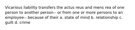 Vicarious liability transfers the actus reus and mens rea of one person to another person-- or from one or more persons to an employee-- because of their a. state of mind b. relationship c. guilt d. crime