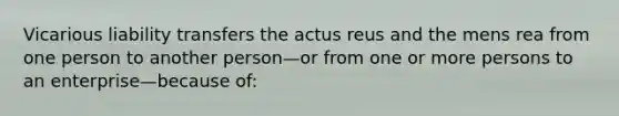 Vicarious liability transfers the actus reus and the mens rea from one person to another person—or from one or more persons to an enterprise—because of: