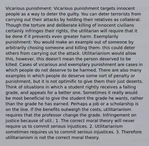 Vicarious punishment: Vicarious punishment targets innocent people as a way to deter the guilty. You can deter terrorists from carrying out their attacks by holding their relatives as collateral. Though the torture and deliberate killing of innocent civilians certainly infringes their rights, the utilitarian will require that it be done if it prevents even greater harm. Exemplarily punishment: You would make an example out of someone by arbitrarily chosing someone and killing them- this could deter others from carrying out the attack. Utilitarianism would allow this, however, this doesn't mean the person deserved to be killed. Cases of vicarious and exemplary punishment are cases in which people do not deserve to be harmed. There are also many examples in which people do deserve some sort of penalty or punishment, but it is not optimific to give them their just deserts. Think of situations in which a student rightly receives a failing grade, and appeals for a better one. Sometimes it really would be most beneficial to give the student the grade he wants, rather than the grade he has earned. Perhaps a job or a scholarship is on the line. If the benefits outweigh the costs, utilitarianism requires that the professor change the grade. Infringement on justice because of util.: 1. The correct moral theory will never require us to commit serious injustices. 2. Utilitarianism sometimes requires us to commit serious injustices. 3. Therefore utilitarianism is not the correct moral theory.