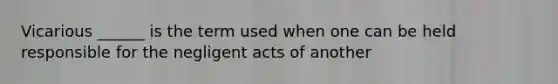 Vicarious ______ is the term used when one can be held responsible for the negligent acts of another