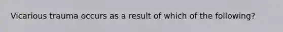 Vicarious trauma occurs as a result of which of the following?