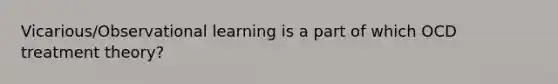 Vicarious/Observational learning is a part of which OCD treatment theory?