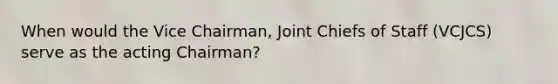 When would the Vice Chairman, Joint Chiefs of Staff (VCJCS) serve as the acting Chairman?