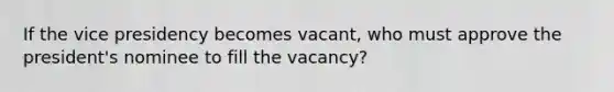 If the vice presidency becomes vacant, who must approve the president's nominee to fill the vacancy?