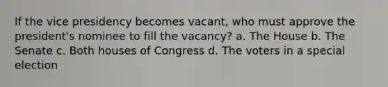 If the vice presidency becomes vacant, who must approve the president's nominee to fill the vacancy? a. The House b. The Senate c. Both houses of Congress d. The voters in a special election