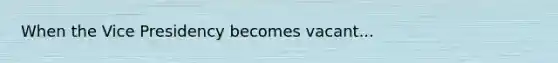 When the Vice Presidency becomes vacant...