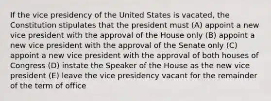 If the vice presidency of the United States is vacated, the Constitution stipulates that the president must (A) appoint a new vice president with the approval of the House only (B) appoint a new vice president with the approval of the Senate only (C) appoint a new vice president with the approval of both houses of Congress (D) instate the Speaker of the House as the new vice president (E) leave the vice presidency vacant for the remainder of the term of office