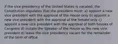 if the vice presidency of the United States is vacated, the Constitution stipulates that the president must: a) appoint a new vice president with the approval of the House only b) appoint a new vice president with the approval of the Senate only c) appoint a new vice president with the approval of both houses of Congress d) instate the Speaker of the House as the new vice president e) leave the vice presidency vacant for the remainder of the term of office