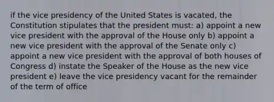 if the vice presidency of the United States is vacated, the Constitution stipulates that the president must: a) appoint a new vice president with the approval of the House only b) appoint a new vice president with the approval of the Senate only c) appoint a new vice president with the approval of both houses of Congress d) instate the Speaker of the House as the new vice president e) leave the vice presidency vacant for the remainder of the term of office