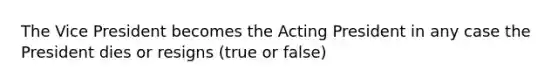 The Vice President becomes the Acting President in any case the President dies or resigns (true or false)