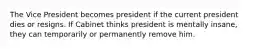 The Vice President becomes president if the current president dies or resigns. If Cabinet thinks president is mentally insane, they can temporarily or permanently remove him.