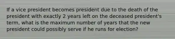 If a vice president becomes president due to the death of the president with exactly 2 years left on the deceased president's term, what is the maximum number of years that the new president could possibly serve if he runs for election?