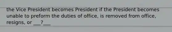 the Vice President becomes President if the President becomes unable to preform the duties of office, is removed from office, resigns, or ___?___