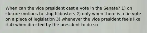 When can the vice president cast a vote in the Senate? 1) on cloture motions to stop filibusters 2) only when there is a tie vote on a piece of legislation 3) whenever the vice president feels like it 4) when directed by the president to do so