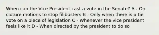 When can the Vice President cast a vote in the Senate? A - On cloture motions to stop filibusters B - Only when there is a tie vote on a piece of legislation C - Whenever the vice president feels like it D - When directed by the president to do so