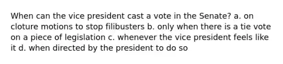 When can the vice president cast a vote in the Senate? a. on cloture motions to stop filibusters b. only when there is a tie vote on a piece of legislation c. whenever the vice president feels like it d. when directed by the president to do so