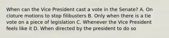 When can the Vice President cast a vote in the Senate? A. On cloture motions to stop filibusters B. Only when there is a tie vote on a piece of legislation C. Whenever the Vice President feels like it D. When directed by the president to do so