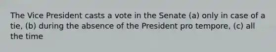 The Vice President casts a vote in the Senate (a) only in case of a tie, (b) during the absence of the President pro tempore, (c) all the time