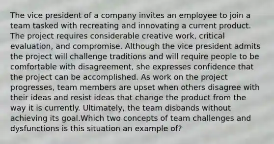 The vice president of a company invites an employee to join a team tasked with recreating and innovating a current product. The project requires considerable creative work, critical evaluation, and compromise. Although the vice president admits the project will challenge traditions and will require people to be comfortable with disagreement, she expresses confidence that the project can be accomplished. As work on the project progresses, team members are upset when others disagree with their ideas and resist ideas that change the product from the way it is currently. Ultimately, the team disbands without achieving its goal.Which two concepts of team challenges and dysfunctions is this situation an example of?