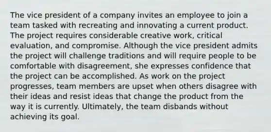 The vice president of a company invites an employee to join a team tasked with recreating and innovating a current product. The project requires considerable creative work, critical evaluation, and compromise. Although the vice president admits the project will challenge traditions and will require people to be comfortable with disagreement, she expresses confidence that the project can be accomplished. As work on the project progresses, team members are upset when others disagree with their ideas and resist ideas that change the product from the way it is currently. Ultimately, the team disbands without achieving its goal.