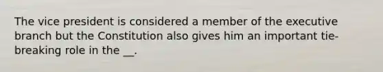 The vice president is considered a member of the executive branch but the Constitution also gives him an important tie-breaking role in the __.