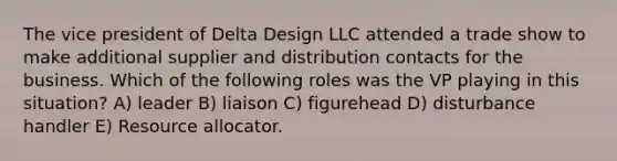 The vice president of Delta Design LLC attended a trade show to make additional supplier and distribution contacts for the business. Which of the following roles was the VP playing in this situation? A) leader B) liaison C) figurehead D) disturbance handler E) Resource allocator.