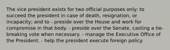 The vice president exists for two official purposes only: to succeed the president in case of death, resignation, or incapacity; and to - preside over the House and work for compromise in that body. - preside over the Senate, casting a tie-breaking vote when necessary. - manage the Executive Office of the President. - help the president execute foreign policy.