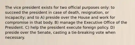 The vice president exists for two official purposes only: to succeed the president in case of death, resignation, or incapacity; and to A) preside over the House and work for compromise in that body. B) manage the Executive Office of the President. C) help the president execute foreign policy. D) preside over the Senate, casting a tie-breaking vote when necessary.