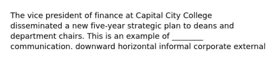 The vice president of finance at Capital City College disseminated a new five-year strategic plan to deans and department chairs. This is an example of ________ communication. downward horizontal informal corporate external