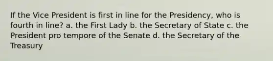 If the Vice President is first in line for the Presidency, who is fourth in line? a. the First Lady b. the Secretary of State c. the President pro tempore of the Senate d. the Secretary of the Treasury