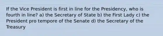 If the Vice President is first in line for the Presidency, who is fourth in line? a) the Secretary of State b) the First Lady c) the President pro tempore of the Senate d) the Secretary of the Treasury