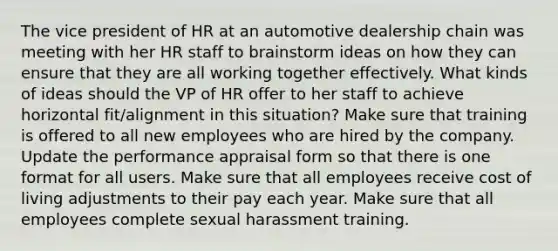 The vice president of HR at an automotive dealership chain was meeting with her HR staff to brainstorm ideas on how they can ensure that they are all working together effectively. What kinds of ideas should the VP of HR offer to her staff to achieve horizontal fit/alignment in this situation? Make sure that training is offered to all new employees who are hired by the company. Update the performance appraisal form so that there is one format for all users. Make sure that all employees receive cost of living adjustments to their pay each year. Make sure that all employees complete sexual harassment training.