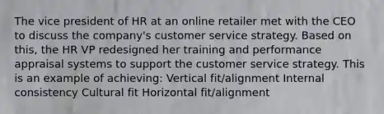 The vice president of HR at an online retailer met with the CEO to discuss the company's customer service strategy. Based on this, the HR VP redesigned her training and performance appraisal systems to support the customer service strategy. This is an example of achieving: Vertical fit/alignment Internal consistency Cultural fit Horizontal fit/alignment