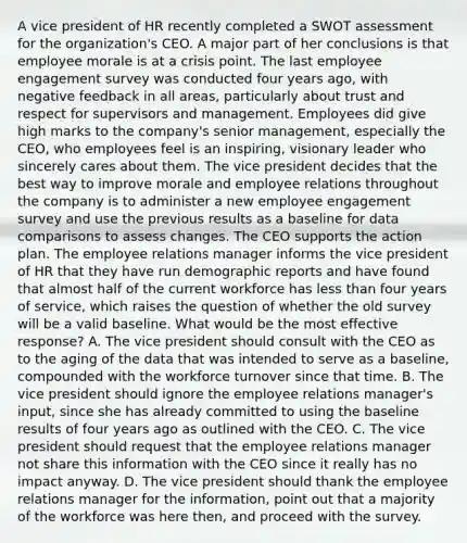 A vice president of HR recently completed a SWOT assessment for the organization's CEO. A major part of her conclusions is that employee morale is at a crisis point. The last employee engagement survey was conducted four years ago, with negative feedback in all areas, particularly about trust and respect for supervisors and management. Employees did give high marks to the company's senior management, especially the CEO, who employees feel is an inspiring, visionary leader who sincerely cares about them. The vice president decides that the best way to improve morale and employee relations throughout the company is to administer a new employee engagement survey and use the previous results as a baseline for data comparisons to assess changes. The CEO supports the action plan. The employee relations manager informs the vice president of HR that they have run demographic reports and have found that almost half of the current workforce has less than four years of service, which raises the question of whether the old survey will be a valid baseline. What would be the most effective response? A. The vice president should consult with the CEO as to the aging of the data that was intended to serve as a baseline, compounded with the workforce turnover since that time. B. The vice president should ignore the employee relations manager's input, since she has already committed to using the baseline results of four years ago as outlined with the CEO. C. The vice president should request that the employee relations manager not share this information with the CEO since it really has no impact anyway. D. The vice president should thank the employee relations manager for the information, point out that a majority of the workforce was here then, and proceed with the survey.